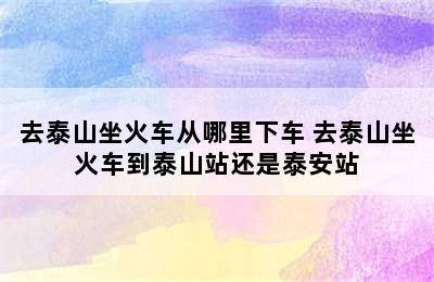 去泰山坐火车从哪里下车 去泰山坐火车到泰山站还是泰安站